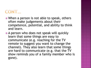  When a person is not able to speak, others
often make judgements about their
competence, potential, and ability to think
and learn.
 A person who does not speak will quickly
learn that some things are easy to
communicate (e.g. reaching for the TV
remote to suggest you want to change the
channel). They also learn that some things
are hard to communicate (e.g. that the TV
show reminds you of a family member who is
gone).
 