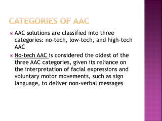  AAC solutions are classified into three
categories: no-tech, low-tech, and high-tech
AAC
 No-tech AAC is considered the oldest of the
three AAC categories, given its reliance on
the interpretation of facial expressions and
voluntary motor movements, such as sign
language, to deliver non-verbal messages
 