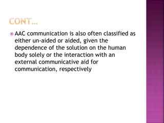  AAC communication is also often classified as
either un-aided or aided, given the
dependence of the solution on the human
body solely or the interaction with an
external communicative aid for
communication, respectively
 
