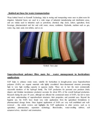 Knitted net hose for water transportation
Warp knitted based on Kemafil Technology, help in storing and transporting water near to plant roots for
irrigation. Industrial hoses are used in a wide range of industrial manufacturing and distribution areas,
and are widely used in industries such as petroleum, chemical, ship, dock, tanker, agriculture, food,
beverage, pharmaceutical and hot and cold water, steam, ventilation, Hydraulic, medium such as gas,
water, fog, mud, sand, iron tablets, and so on.
Knitted hose pipe
Superabsorbent polymer fibre mats for water management in horticulture
applications
SAP helps to enhance retain water, suitable for horticulture in drought-prone areas Superabsorbent
polymers (SAPs) are organic materials with lightly crosslinked three-dimensional structure possessing
high to very high swelling capacity in aqueous media. These are in fact the most commercially
successful members of the hydrogel family. The SAP production for personal care products (baby
diapers and feminine incontinence products) accounts for about 80% of the overall hydrogel production.
Research during the past 30 years, although not affected the commercial status of SAPs, has led to more
and more understanding of superabsorbent structures, their properties, and potential uses. Beyond the
hygienic use, the SAPs have found very wide applications from the agricultural formulations to
pharmaceutical dosage forms. Since hygiene applications of SAPs are very well established and well-
reviewed , this article reviews and highlights the SAP applications in other sectors, such as in
agriculture, pharmaceutics, separation technology, fibers/textiles, water-swelling rubbers, soft
actuators/valves, electrical and construction.
 