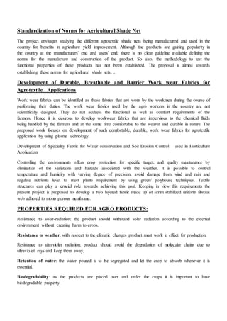 Standardization of Norms for Agricultural Shade Net
The project envisages studying the different agrotextile shade nets being manufactured and used in the
country for benefits in agriculture yield improvement. Although the products are gaining popularity in
the country at the manufacturers' end and users' end, there is no clear guideline available defining the
norms for the manufacture and construction of the product. So also, the methodology to test the
functional properties of these products has not been established. The proposal is aimed towards
establishing these norms for agricultural shade nets. .
Development of Durable, Breathable and Barrier Work wear Fabrics for
Agrotextile Applications
Work wear fabrics can be identified as those fabrics that are worn by the workmen during the course of
performing their duties. The work wear fabrics used by the agro workers in the country are not
scientifically designed. They do not address the functional as well as comfort requirements of the
farmers. Hence it is desirous to develop workwear fabrics that are impervious to the chemical fluids
being handled by the farmers and at the same time comfortable to the wearer and durable in nature. The
proposed work focuses on development of such comfortable, durable, work wear fabrics for agrotextile
application by using plasma technology.
Development of Speciality Fabric for Water conservation and Soil Erosion Control used in Horticulture
Application
Controlling the environments offers crop protection for specific target, and quality maintenance by
elimination of the variations and hazards associated with the weather. It is possible to control
temperature and humidity with varying degree of precision, avoid damage from wind and rain and
regulate nutrients level to meet plants requirement by using green/ polyhouse techniques. Textile
structures can play a crucial role towards achieving this goal. Keeping in view this requirements the
present project is proposed to develop a two layered fabric made up of scrim stabilized uniform fibrous
web adhered to mono porous membrane.
PROPERTIES REQUIRED FOR AGRO PRODUCTS:
Resistance to solar-radiation: the product should withstand solar radiation according to the external
environment without creating harm to crops.
Resistance to weather: with respect to the climatic changes product must work in effect for production.
Resistance to ultraviolet radiation: product should avoid the degradation of molecular chains due to
ultraviolet rays and keep them away.
Retention of water: the water poured is to be segregated and let the crop to absorb whenever it is
essential.
Biodegradability: as the products are placed over and under the crops it is important to have
biodegradable property.
 