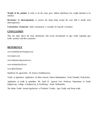 Weight of the product: in order to let the crops grow without disturbance less weight materials to be
selected.
Resistance to microorganisms: to protect the living being around the crop field it should resist
microorganisms.
Construction of material: stable constructions is essential for long life of product.
CONCLUSION
Thus the study shows the basic introduction with recent development of agro textile regarding agro
textile products and their properties.
REFERENCE
www.textilelearner.blogspot.com
www.ijarse.com
www.indiantextilejournal.com
www.technicaltextile.net
www.fiber2fashion
Handbook for agrotextiles, Dr. Karuvu Sambhasivarao,
Textile at Agriculture Application, by Hiren Jaiswal, Shyam Barhanpurkar, Swati Chandak, Neha Kabra.
Application of textile in agriculture, Mr. Sunil. K. Agarwal Asst. Professor, Department of Textile
Engineering, College of Engineering & Technology, Akola, Maharashtra.
The Indian Textile Journal-Application of Technical Textiles, Agro Textile and Home textile
 