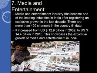 7. Media and
Entertainment:
 Media and entertainment industry has became one
of the leading industries in India after registering an
explosive growth in the last decade. There are
more than 400 channels in the country till date.
 It increased from US $ 12.9 billion in 2009, to US $
14.4 billion in 2010. This showcases the explosive
growth of media and entertainment in India.
 