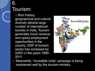 6.
Tourism:
 Meanwhile, “Incredible India” campaign is being
maintained well by the tourism ministry.
o Rich history,
geographical and cultural
diversity attracts large
number of international
tourists in India. Tourism
generates much revenue
and opens employment
opportunities in the
country. GDP of tourism
sector has increased by
229% in the years 1990-
2011
 