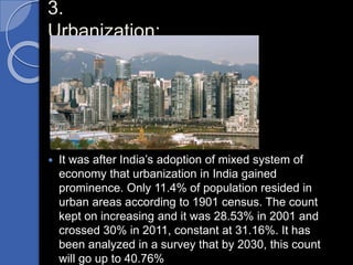 3.
Urbanization:
 It was after India’s adoption of mixed system of
economy that urbanization in India gained
prominence. Only 11.4% of population resided in
urban areas according to 1901 census. The count
kept on increasing and it was 28.53% in 2001 and
crossed 30% in 2011, constant at 31.16%. It has
been analyzed in a survey that by 2030, this count
will go up to 40.76%
 
