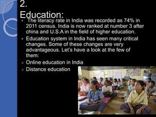 2.
Education: The literacy rate in India was recorded as 74% in
2011 census. India is now ranked at number 3 after
china and U.S.A in the field of higher education.
 Education system in India has seen many critical
changes. Some of these changes are very
advantageous. Let’s have a look at the few of
them:
 Online education in India
 Distance education
 
