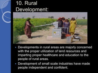 10. Rural
Development:
 Developments in rural areas are majorly concerned
with the proper utilization of land resources and
imparting proper healthcare and education to the
people of rural areas.
 Development of small scale industries have made
people independent and confident.
 