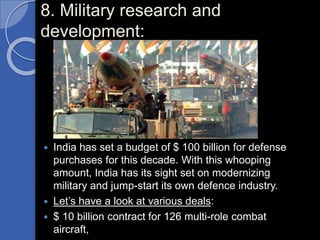 8. Military research and
development:
 India has set a budget of $ 100 billion for defense
purchases for this decade. With this whooping
amount, India has its sight set on modernizing
military and jump-start its own defence industry.
 Let’s have a look at various deals:
 $ 10 billion contract for 126 multi-role combat
aircraft,
 