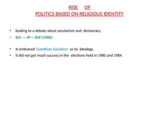 RISE OF
POLITICS BASED ON RELIGIOUS IDENTITY
• leading to a debate about secularism and democracy.
• BJS ----JP----BJP (1980)
• It embraced ‘Gandhian Socialism’ as its ideology.
• it did not get much success in the elections held in 1980 and 1984.
 