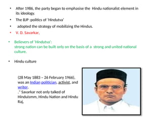 • After 1986, the party began to emphasise the Hindu nationalist element in
its ideology.
• The BJP :politics of ‘Hindutva’
• adopted the strategy of mobilizing the Hindus.
• V. D. Savarkar,
• Believers of ‘Hindutva’:
strong nation can be built only on the basis of a strong and united national
culture.
• Hindu culture
(28 May 1883 – 26 February 1966),
was an Indian politician, activist, and
writer.
." Savarkar not only talked of
Hinduismm, Hindu Nation and Hindu
Raj,
 