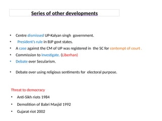 • Centre dismissed UP-Kalyan singh government.
• President’s rule in BJP govt states.
• A case against the CM of UP was registered in the SC for contempt of court .
• Commission to investigate. (Liberhan)
• Debate over Secularism.
• Debate over using religious sentiments for electoral purpose.
Series of other developments
Threat to democracy
• Anti-Sikh riots 1984
• Demolition of Babri Masjid 1992
• Gujarat riot 2002
 