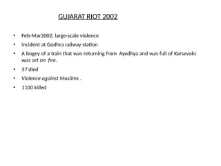 • Feb-Mar2002, large-scale violence
• incident at Godhra railway station
• A bogey of a train that was returning from Ayodhya and was full of Karsevaks
was set on fire.
• 57 died
• Violence against Muslims .
• 1100 killed
GUJARAT RIOT 2002
 