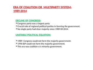 ERA OF COALITION OR MULTIPARTY SYSTEM-
1989-2014
DECLINE OF CONGRESS-
Congress party was a largest party
Crucial role of regional political parties in forming the government.
No single party had clear majority since 1989 till 2014.
UNSTABLE POLITICAL EQUATION-
1989- Congress could not form the majority government.
1996 BJP could not form the majority government.
This era was coalition v/s minority government.
 