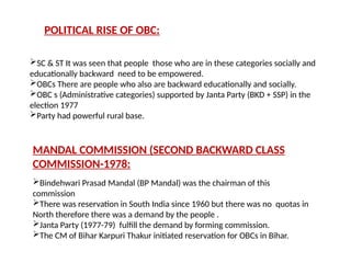 POLITICAL RISE OF OBC:
SC & ST It was seen that people those who are in these categories socially and
educationally backward need to be empowered.
OBCs There are people who also are backward educationally and socially.
OBC s (Administrative categories) supported by Janta Party (BKD + SSP) in the
election 1977
Party had powerful rural base.
MANDAL COMMISSION (SECOND BACKWARD CLASS
COMMISSION-1978:
Bindehwari Prasad Mandal (BP Mandal) was the chairman of this
commission
There was reservation in South India since 1960 but there was no quotas in
North therefore there was a demand by the people .
Janta Party (1977-79) fulfill the demand by forming commission.
The CM of Bihar Karpuri Thakur initiated reservation for OBCs in Bihar.
 