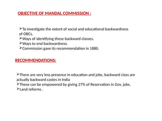 OBJECTIVE OF MANDAL COMMISSION :
To investigate the extent of social and educational backwardness
of OBCs.
Ways of identifying these backward classes.
Ways to end backwardness.
Commission gave its recommendation in 1880.
RECOMMENDATIONS:
There are very less presence in education and jobs, backward class are
actually backward castes in India
These can be empowered by giving 27% of Reservation in Gov. jobs.
Land reforms .
 