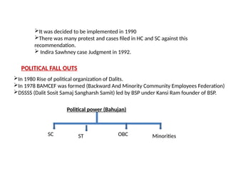 It was decided to be implemented in 1990
There was many protest and cases filed in HC and SC against this
recommendation.
 Indira Sawhney case Judgment in 1992.
POLITICAL FALL OUTS
In 1980 Rise of political organization of Dalits.
In 1978 BAMCEF was formed (Backward And Minority Community Employees Federation)
DSSSS (Dalit Sosit Samaj Sangharsh Samit) led by BSP under Kansi Ram founder of BSP.
Political power (Bahujan)
SC ST OBC Minorities
 