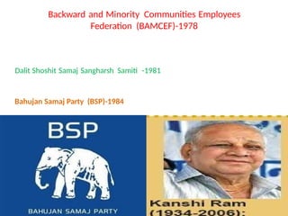 Backward and Minority Communities Employees
Federation (BAMCEF)-1978
Dalit Shoshit Samaj Sangharsh Samiti -1981
Bahujan Samaj Party (BSP)-1984
 