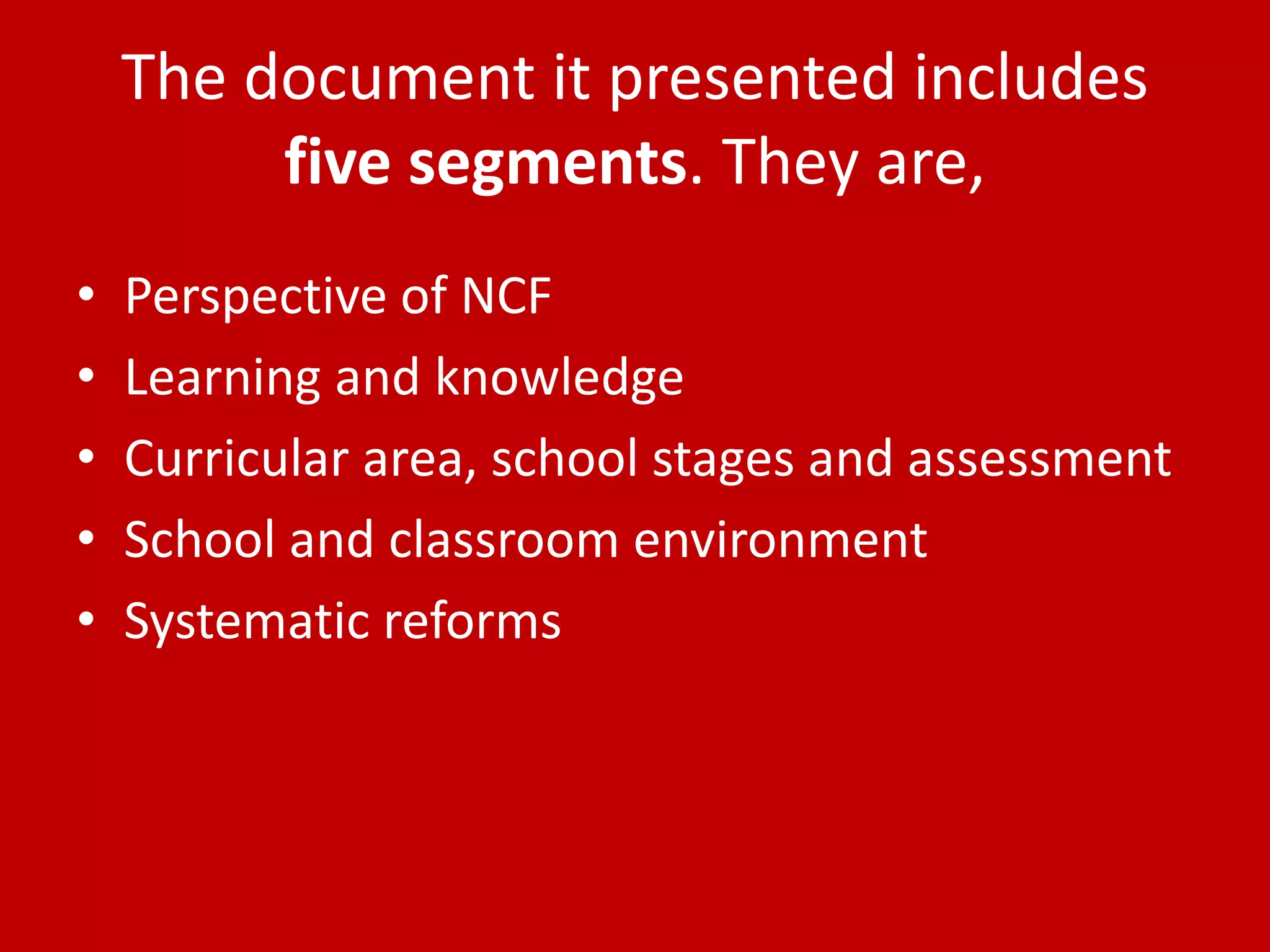 The document it presented includes
five segments. They are,
• Perspective of NCF
• Learning and knowledge
• Curricular area, school stages and assessment
• School and classroom environment
• Systematic reforms
 
