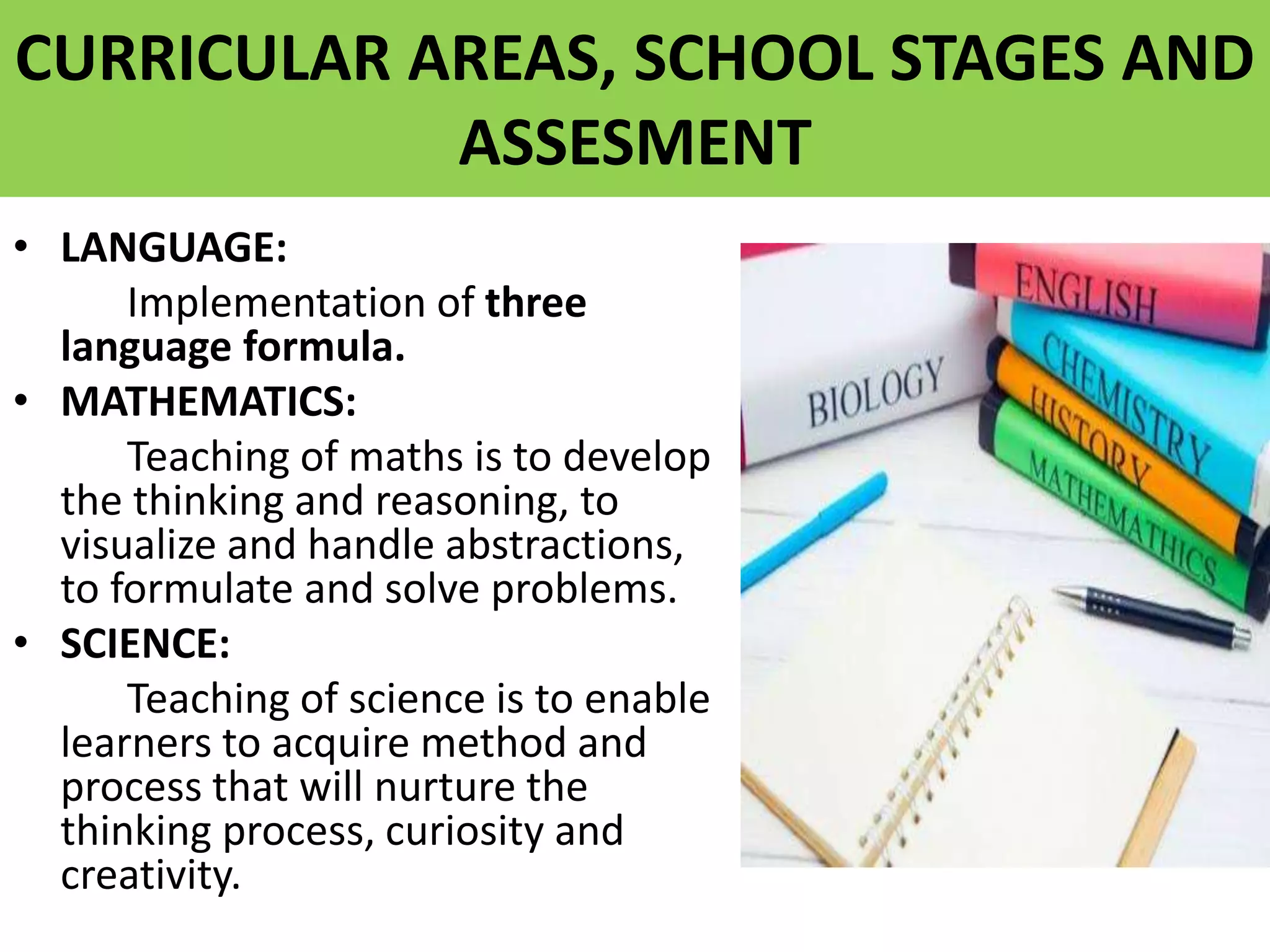 CURRICULAR AREAS, SCHOOL STAGES AND
ASSESMENT
• LANGUAGE:
Implementation of three
language formula.
• MATHEMATICS:
Teaching of maths is to develop
the thinking and reasoning, to
visualize and handle abstractions,
to formulate and solve problems.
• SCIENCE:
Teaching of science is to enable
learners to acquire method and
process that will nurture the
thinking process, curiosity and
creativity.
 