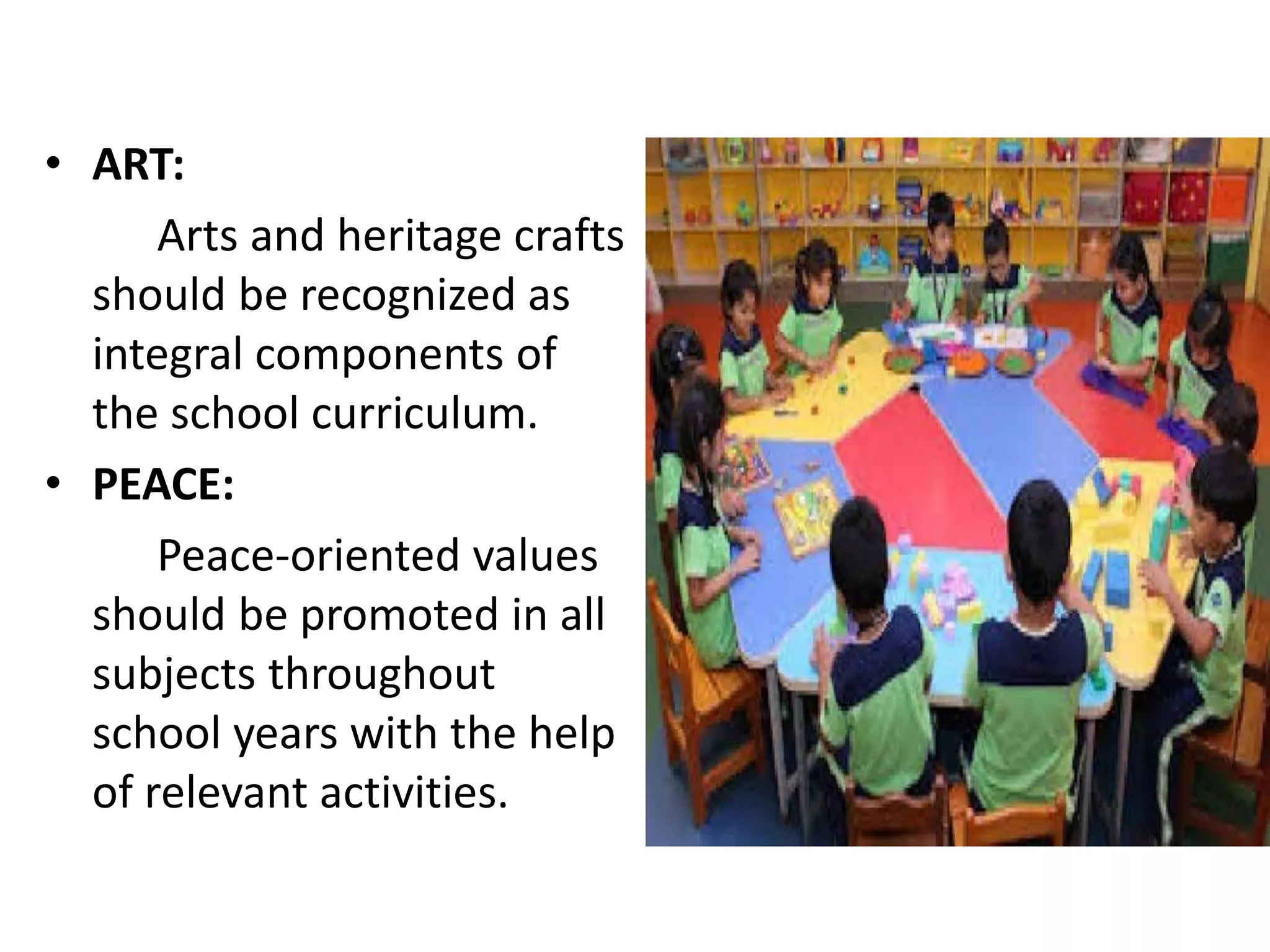 • ART:
Arts and heritage crafts
should be recognized as
integral components of
the school curriculum.
• PEACE:
Peace-oriented values
should be promoted in all
subjects throughout
school years with the help
of relevant activities.
 