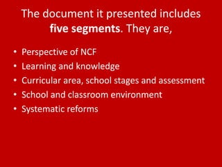 The document it presented includes
five segments. They are,
• Perspective of NCF
• Learning and knowledge
• Curricular area, school stages and assessment
• School and classroom environment
• Systematic reforms
 