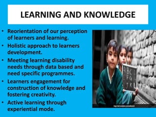 LEARNING AND KNOWLEDGE
• Reorientation of our perception
of learners and learning.
• Holistic approach to learners
development.
• Meeting learning disability
needs through data based and
need specific programmes.
• Learners engagement for
construction of knowledge and
fostering creativity.
• Active learning through
experiential mode.
 