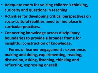• Adequate room for voicing children’s thinking,
curiosity and questions in teaching.
• Activities for developing critical perspectives on
socio-cultural realities need to find place in
curricular practices.
• Connecting knowledge across disciplinary
boundaries to provide a broader frame for
insightful construction of knowledge.
Forms of learner engagement : experience,
making and doing, experimenting, reading,
discussion, asking, listening, thinking and
reflecting, expressing oneself.
 