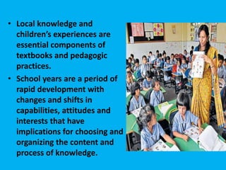 • Local knowledge and
children’s experiences are
essential components of
textbooks and pedagogic
practices.
• School years are a period of
rapid development with
changes and shifts in
capabilities, attitudes and
interests that have
implications for choosing and
organizing the content and
process of knowledge.
 