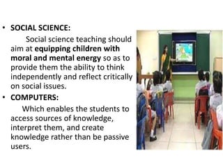 • SOCIAL SCIENCE:
Social science teaching should
aim at equipping children with
moral and mental energy so as to
provide them the ability to think
independently and reflect critically
on social issues.
• COMPUTERS:
Which enables the students to
access sources of knowledge,
interpret them, and create
knowledge rather than be passive
users.
 
