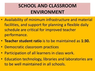 SCHOOL AND CLASSROOM
ENVIRONMENT
• Availability of minimum infrastructure and material
facilities, and support for planning a flexible daily
schedule are critical for improved teacher
performance.
• Teacher student ratio is to be maintained as 1:30.
• Democratic classroom practices
• Participation of all learners in class work.
• Education technology, libraries and laboratories are
to be well maintained in all schools.
 
