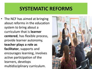 SYSTEMATIC REFORMS
• The NCF has aimed at bringing
about reforms in the education
system to bring about a
curriculum that is learner
centered, has flexible process,
provide learner autonomy,
teacher plays a role as
facilitator, supports and
encourages learning, involves
active participation of the
learners, develops
multidisciplinary curriculum.
 
