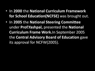 • In 2000 the National Curriculum Framework
for School Education(NCFSE) was brought out.
• In 2005 the National Steering Committee
under Prof.Yashpal, presented the National
Curriculum Frame Work.In September 2005
the Central Advisory Board of Education gave
its approval for NCFW(2005).
 