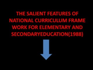 THE SALIENT FEATURES OF
NATIONAL CURRICULUM FRAME
WORK FOR ELEMENTARY AND
SECONDARYEDUCATION(1988)
 