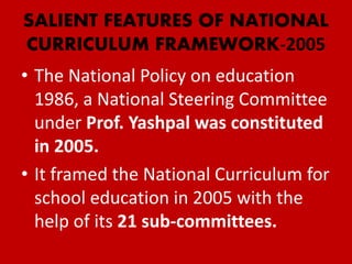 SALIENT FEATURES OF NATIONAL
CURRICULUM FRAMEWORK-2005
• The National Policy on education
1986, a National Steering Committee
under Prof. Yashpal was constituted
in 2005.
• It framed the National Curriculum for
school education in 2005 with the
help of its 21 sub-committees.
 