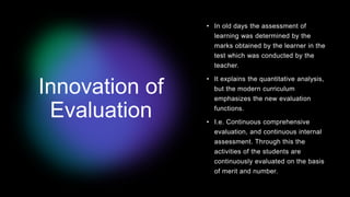 Innovation of
Evaluation
• In old days the assessment of
learning was determined by the
marks obtained by the learner in the
test which was conducted by the
teacher.
• It explains the quantitative analysis,
but the modern curriculum
emphasizes the new evaluation
functions.
• I.e. Continuous comprehensive
evaluation, and continuous internal
assessment. Through this the
activities of the students are
continuously evaluated on the basis
of merit and number.
 