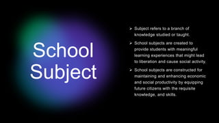 School
Subject
 Subject refers to a branch of
knowledge studied or taught.
 School subjects are created to
provide students with meaningful
learning experiences that might lead
to liberation and cause social activity.
 School subjects are constructed for
maintaining and enhancing economic
and social productivity by equipping
future citizens with the requisite
knowledge, and skills.
 