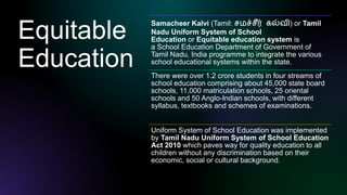 Equitable
Education
Samacheer Kalvi (Tamil: சமச்சீர் கல்வி) or Tamil
Nadu Uniform System of School
Education or Equitable education system is
a School Education Department of Government of
Tamil Nadu, India programme to integrate the various
school educational systems within the state.
There were over 1.2 crore students in four streams of
school education comprising about 45,000 state board
schools, 11,000 matriculation schools, 25 oriental
schools and 50 Anglo-Indian schools, with different
syllabus, textbooks and schemes of examinations.
Uniform System of School Education was implemented
by Tamil Nadu Uniform System of School Education
Act 2010 which paves way for quality education to all
children without any discrimination based on their
economic, social or cultural background.
 
