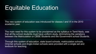 Equitable Education
The new system of education was introduced for classes I and VI in the 2010
academic year.
The main need for this system to be proclaimed as the syllabus in Tamil Nadu, was
that all the school students must have uniform study, diminishing the variations
between the Matriculation or CBSE Students and the Government school Students.
Through this system of education, state board schools, matriculation schools,
Oriental schools and Anglo-Indian schools were provided with a single set and
textbook for teaching.
 