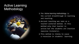 Active Learning
Methodology
ü The Active learning methodology is
the current breakthrough in learning
and teaching.
ü Ancient teaching was seen as a
teacher-centered method. In this
method only that teacher is
active but the students are inactive
(passive listeners).
ü This method is likely to cause
a recession in students' learning.
 