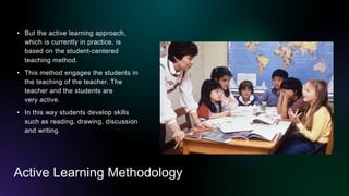 Active Learning Methodology
• But the active learning approach,
which is currently in practice, is
based on the student-centered
teaching method.
• This method engages the students in
the teaching of the teacher. The
teacher and the students are
very active.
• In this way students develop skills
such as reading, drawing, discussion
and writing.
 