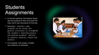 Students
Assignments
 In ancient teaching, the teacher would
ask the students to learn and write the
topic which was discussed on that day.
 Nowadays, teachers urge
students to do lesson and
general activities to strengthen
the student's learning process
and develop students' ability
to explore, observe, reason and
explain.
 For example, mini project, models,
and collection of materials.
 