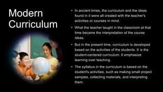 Modern
Curriculum
• In ancient times, the curriculum and the ideas
found in it were all created with the teacher's
activities or courses in mind.
• What the teacher taught in the classroom at that
time became the interpretation of the course
ideas.
• But in the present time, curriculum is developed
based on the activities of the students. It is the
student-centered curriculum. It emphasize
learning over teaching.
• The syllabus in the curriculum is based on the
student's activities, such as making small project
samples, collecting materials, and interpreting
them.
 