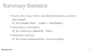 Summary Statistics
10
• count, min, max, mean, standard deviation, variance
describe(df)
df %>% groupBy(“dept”, avgAge = avg(df$age))
• covariance, correlation
df %>% select(var_samp(df$x, df$y))
• skewness, kurtosis
df %>% select(skewness(df$x), kurtosis(df$x))
 