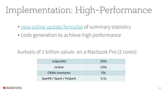 Implementation: High-Performance
• new online update formulas of summary statistics
• code generation to achieve high performance
kurtosis of 1 billion values on a Macbook Pro (2 cores):
14
scipy.stats 250s
octave 120s
CRAN::moments 70s
SparkR / Spark / PySpark 5.5s
 