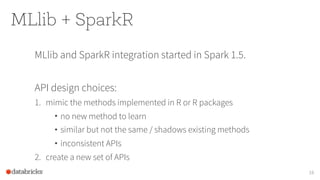 MLlib + SparkR
MLlib and SparkR integration started in Spark 1.5.
API design choices:
1. mimic the methods implemented in R or R packages
• no new method to learn
• similar but not the same / shadows existing methods
• inconsistent APIs
2. create a new set of APIs
16
 