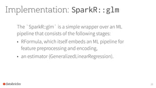 Implementation: SparkR::glm
The `SparkR::glm` is a simple wrapper over an ML
pipeline that consists of the following stages:
• RFormula, which itself embeds an ML pipeline for
feature preprocessing and encoding,
• an estimator (GeneralizedLinearRegression).
20
 