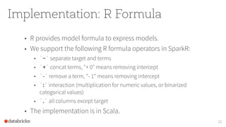 Implementation: R Formula
22
• R provides model formula to express models.
• We support the following R formula operators in SparkR:
• `~` separate target and terms
• `+` concat terms, "+ 0" means removing intercept
• `-` remove a term, "- 1" means removing intercept
• `:` interaction (multiplication for numeric values, or binarized
categorical values)
• `.` all columns except target
• The implementation is in Scala.
 