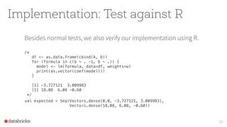 Implementation: Test against R
Besides normal tests, we also verify our implementation using R.
/* 
df <- as.data.frame(cbind(A, b)) 
for (formula in c(b ~ . -1, b ~ .)) { 
model <- lm(formula, data=df, weights=w) 
print(as.vector(coef(model))) 
} 
 
[1] -3.727121 3.009983 
[1] 18.08 6.08 -0.60 
*/
val expected = Seq(Vectors.dense(0.0, -3.727121, 3.009983), 
Vectors.dense(18.08, 6.08, -0.60))
23
 