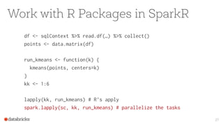 Work with R Packages in SparkR
df <- sqlContext %>% read.df(…) %>% collect()
points <- data.matrix(df)
run_kmeans <- function(k) {
kmeans(points, centers=k)
}
kk <- 1:6
lapply(kk, run_kmeans) # R’s apply
spark.lapply(sc, kk, run_kmeans) # parallelize the tasks
27
 