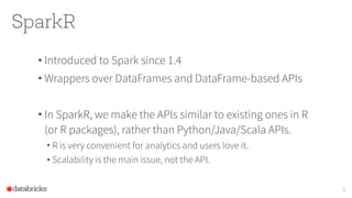 SparkR
• Introduced to Spark since 1.4
• Wrappers over DataFrames and DataFrame-based APIs
• In SparkR, we make the APIs similar to existing ones in R
(or R packages), rather than Python/Java/Scala APIs.
• R is very convenient for analytics and users love it.
• Scalability is the main issue, not the API.
5
 